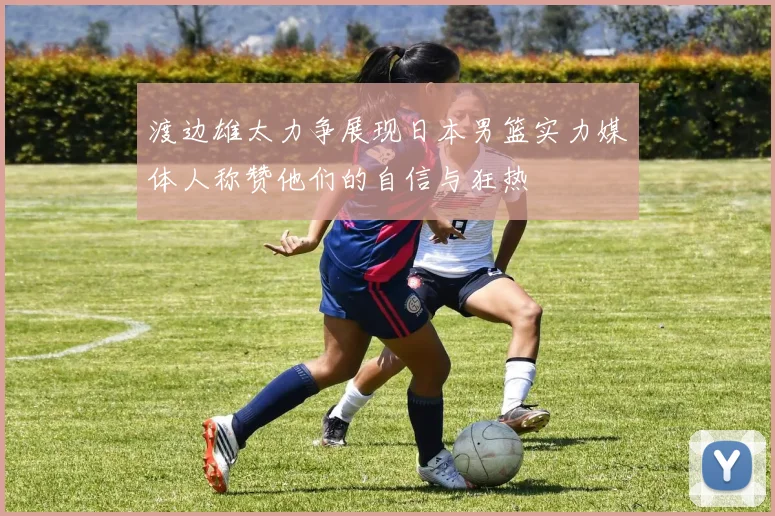 渡边雄太力争展现日本男篮实力媒体人称赞他们的自信与狂热