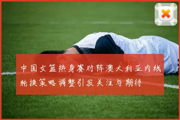 中国女篮热身赛对阵澳大利亚内线轮换策略调整引发关注与期待