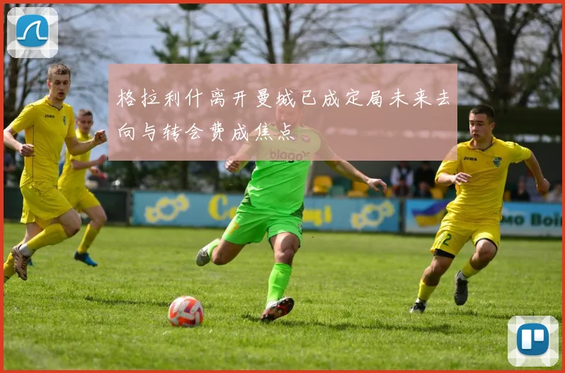 格拉利什离开曼城已成定局未来去向与转会费成焦点