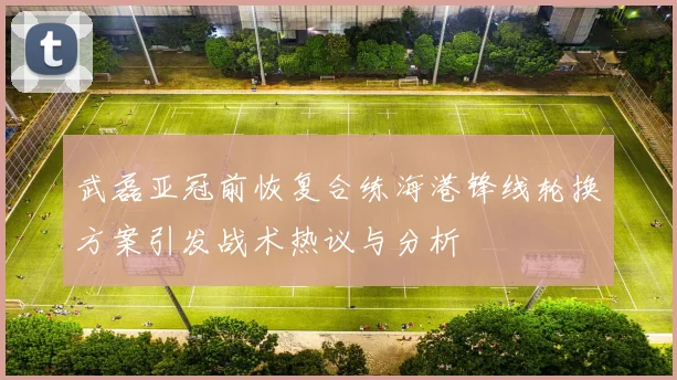 武磊亚冠前恢复合练海港锋线轮换方案引发战术热议与分析